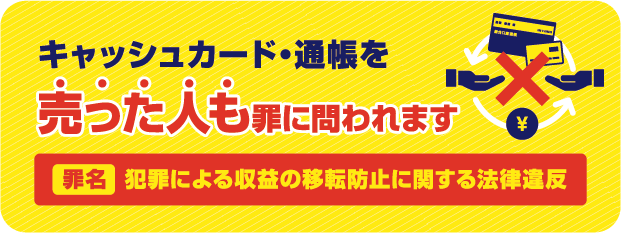 キャッシュカード・通帳を売った人も罪に問われます　罪名 犯罪による収益の移転防止に関する法律違反